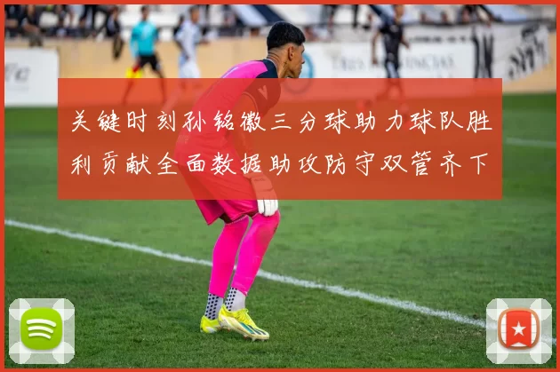 关键时刻孙铭徽三分球助力球队胜利贡献全面数据助攻防守双管齐下