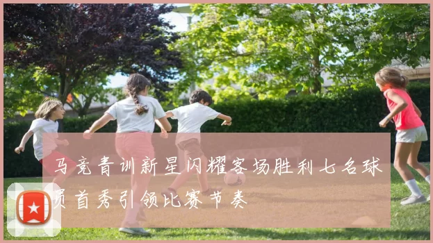 马竞青训新星闪耀客场胜利七名球员首秀引领比赛节奏
