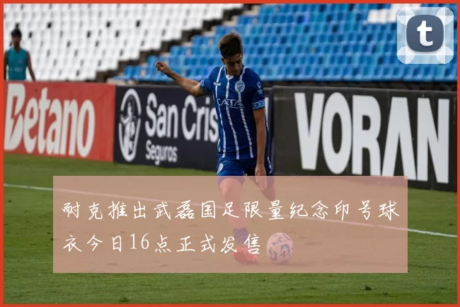 耐克推出武磊国足限量纪念印号球衣今日16点正式发售