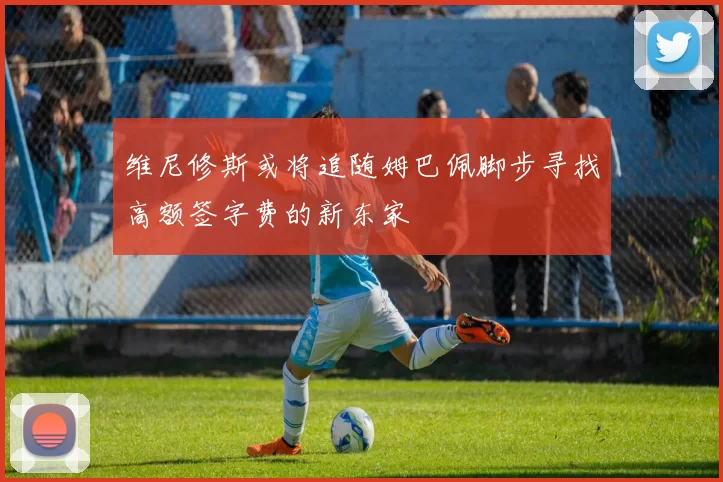 维尼修斯或将追随姆巴佩脚步寻找高额签字费的新东家