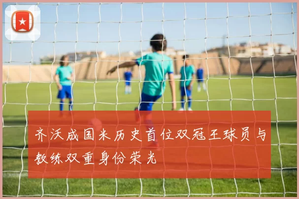 齐沃成国米历史首位双冠王球员与教练双重身份荣光