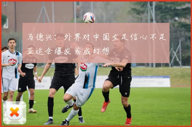 马德兴:外界对中国女足信心不足亚运会爆发或成幻想