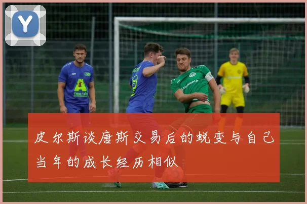 皮尔斯谈唐斯交易后的蜕变与自己当年的成长经历相似