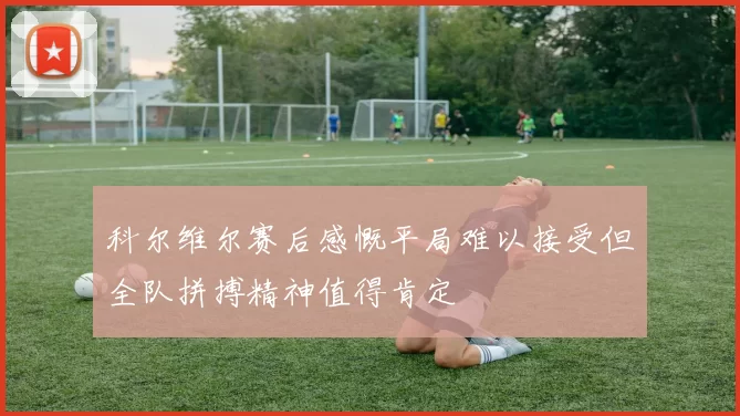 科尔维尔赛后感慨平局难以接受但全队拼搏精神值得肯定