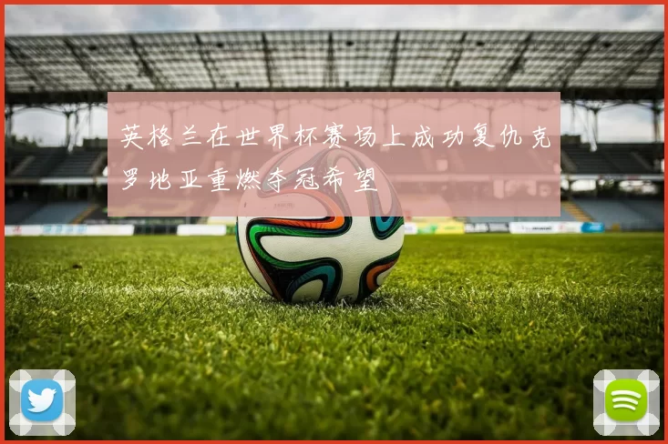 英格兰在世界杯赛场上成功复仇克罗地亚重燃夺冠希望