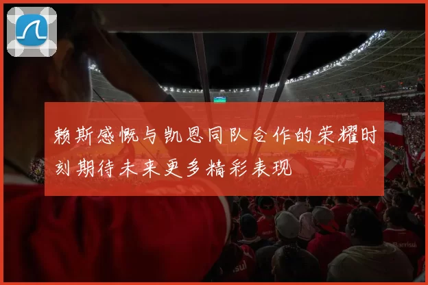 赖斯感慨与凯恩同队合作的荣耀时刻期待未来更多精彩表现