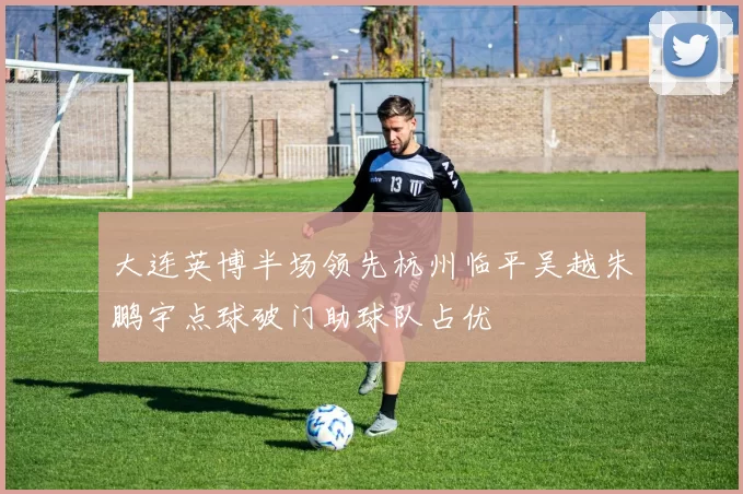 大连英博半场领先杭州临平吴越朱鹏宇点球破门助球队占优