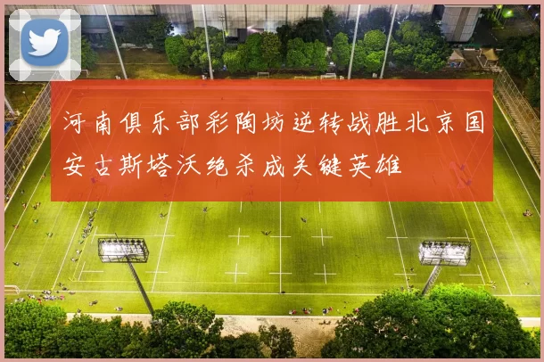 河南俱乐部彩陶坊逆转战胜北京国安古斯塔沃绝杀成关键英雄