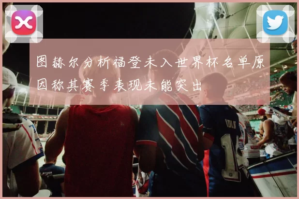 图赫尔分析福登未入世界杯名单原因称其赛季表现未能突出