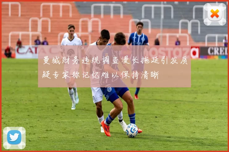 曼城财务违规调查漫长拖延引发质疑专家称记忆难以保持清晰