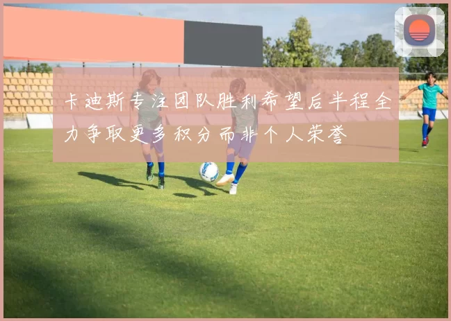 卡迪斯专注团队胜利希望后半程全力争取更多积分而非个人荣誉