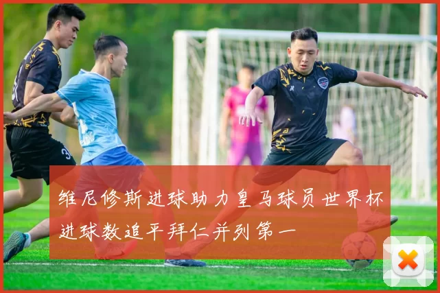 维尼修斯进球助力皇马球员世界杯进球数追平拜仁并列第一