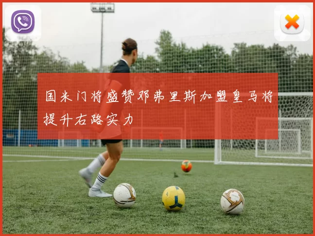 国米门将盛赞邓弗里斯加盟皇马将提升右路实力