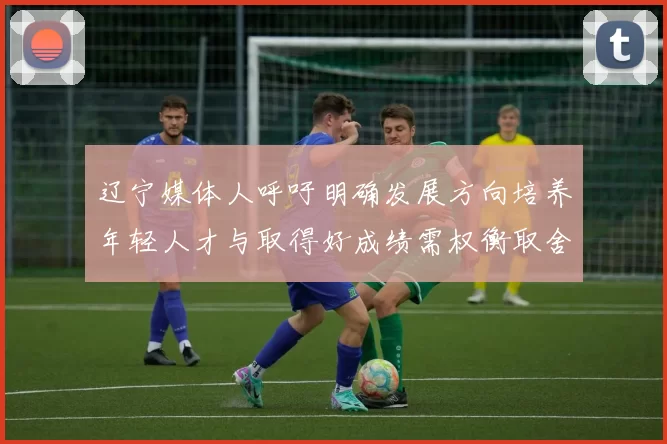 辽宁媒体人呼吁明确发展方向培养年轻人才与取得好成绩需权衡取舍