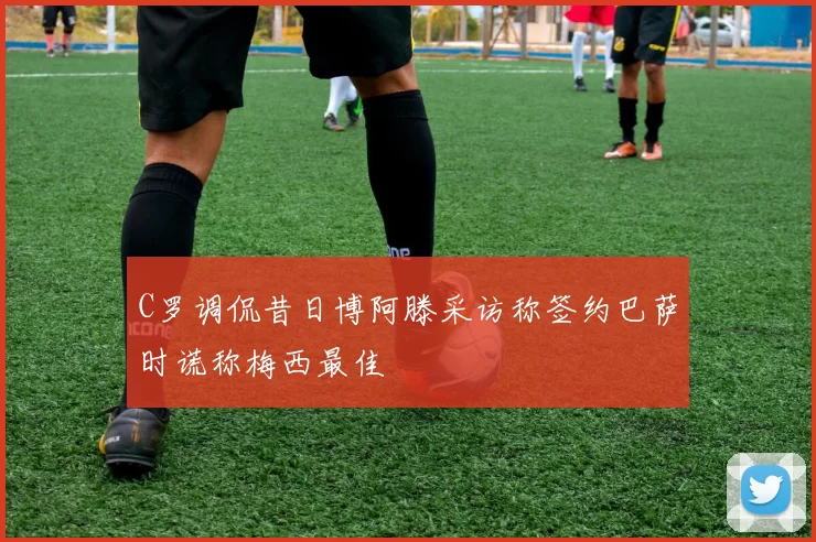 C罗调侃昔日博阿滕采访称签约巴萨时谎称梅西最佳