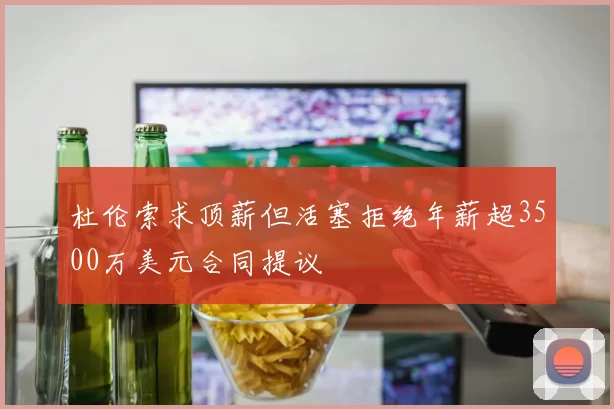 杜伦索求顶薪但活塞拒绝年薪超3500万美元合同提议