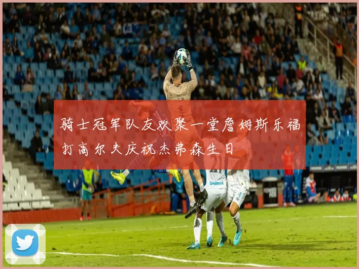 骑士冠军队友欢聚一堂詹姆斯乐福打高尔夫庆祝杰弗森生日