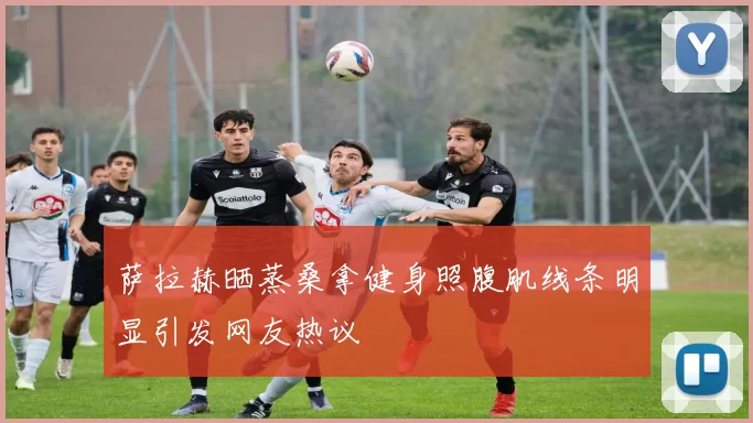 萨拉赫晒蒸桑拿健身照腹肌线条明显引发网友热议