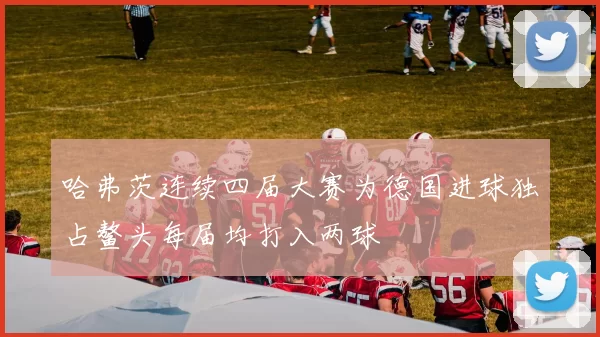 哈弗茨连续四届大赛为德国进球独占鳌头每届均打入两球
