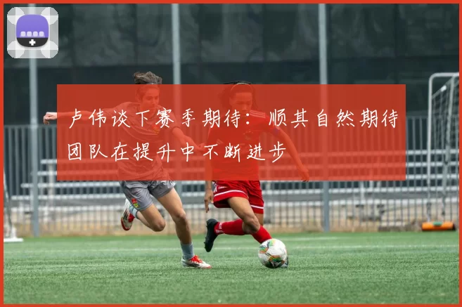 卢伟谈下赛季期待:顺其自然期待团队在提升中不断进步