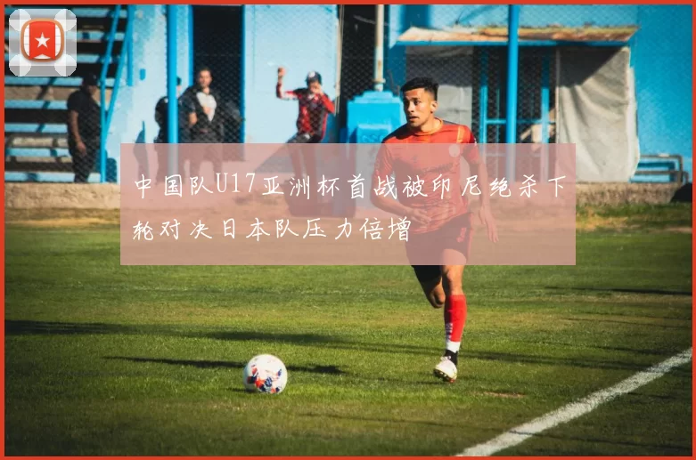 中国队U17亚洲杯首战被印尼绝杀下轮对决日本队压力倍增
