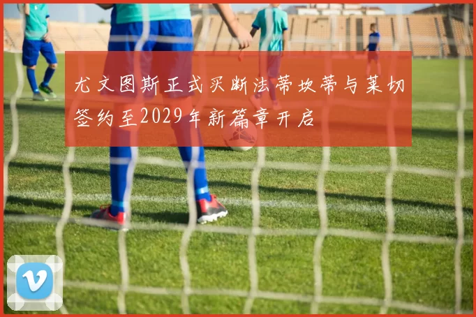 尤文图斯正式买断法蒂坎蒂与莱切签约至2029年新篇章开启