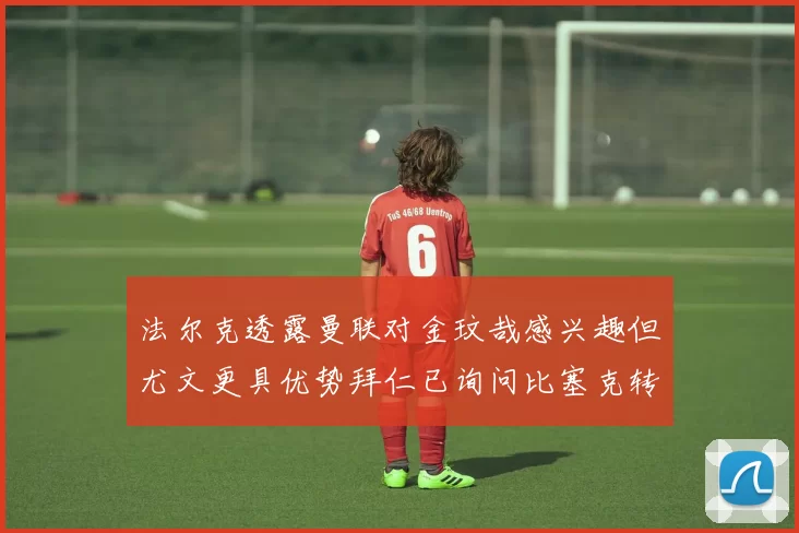 法尔克透露曼联对金玟哉感兴趣但尤文更具优势拜仁已询问比塞克转会情况