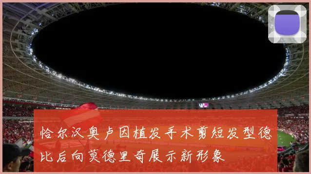 恰尔汉奥卢因植发手术剪短发型德比后向莫德里奇展示新形象