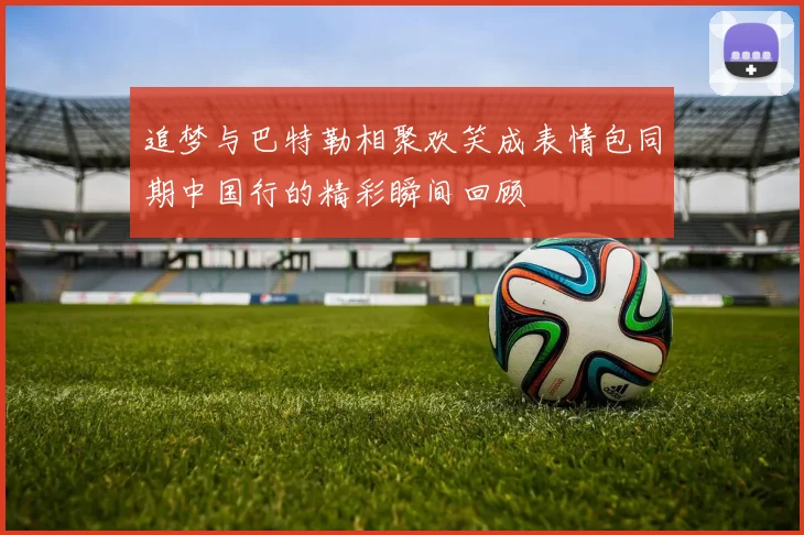 追梦与巴特勒相聚欢笑成表情包同期中国行的精彩瞬间回顾